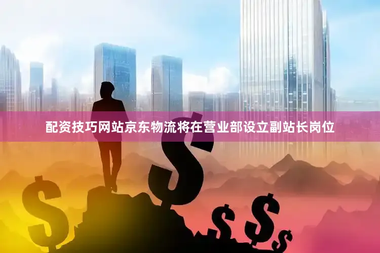 配资技巧网站京东物流将在营业部设立副站长岗位