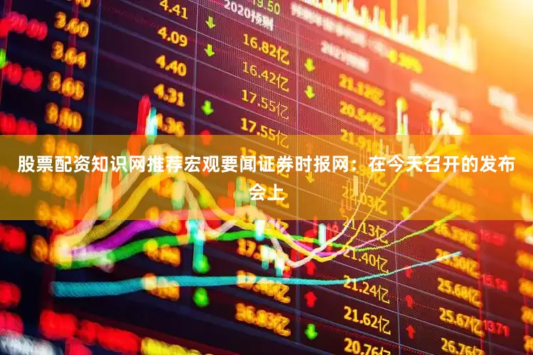 股票配资知识网推荐　　宏观要闻　　证券时报网：在今天召开的发布会上