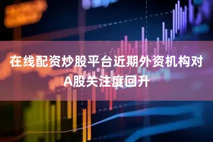 在线配资炒股平台近期外资机构对A股关注度回升