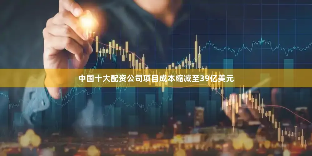 中国十大配资公司项目成本缩减至39亿美元
