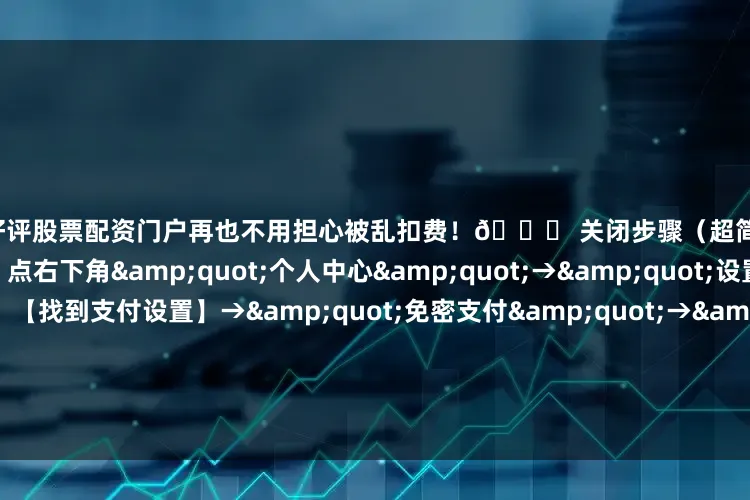 配资好评股票配资门户再也不用担心被乱扣费！🚀 关闭步骤（超简单）：1️⃣ 【打开拼多多】点右下角&quot;个人中心&quot;→&quot;设置&quot;2️⃣ 【找到支付设置】→&quot;免密支付&quot;→&quot;已开通的服务&quot;3️⃣ 【关闭所有服务】把那些勾勾全取消！一个不留！⚡ 2024最新注意事项：✅ 关闭后记得解绑银行卡（双重保险）✅ 苹果用户还要去App Sto