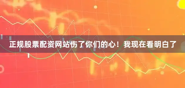 正规股票配资网站伤了你们的心！我现在看明白了