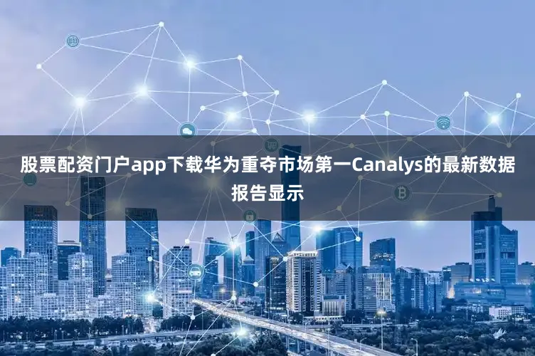 股票配资门户app下载华为重夺市场第一Canalys的最新数据报告显示
