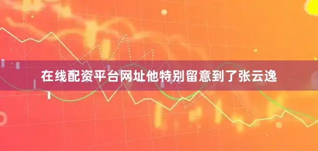在线配资平台网址他特别留意到了张云逸