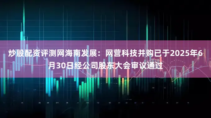 炒股配资评测网海南发展：网营科技并购已于2025年6月30日经公司股东大会审议通过
