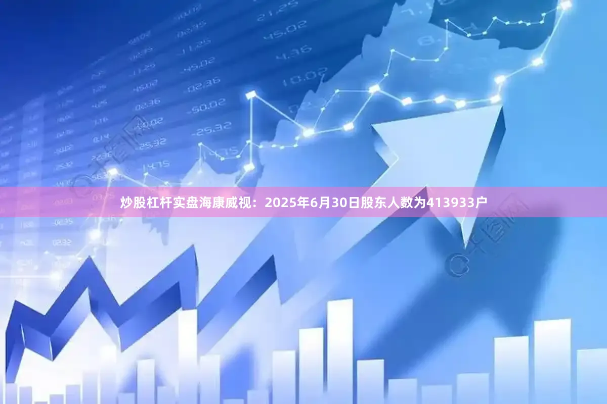 炒股杠杆实盘海康威视：2025年6月30日股东人数为413933户