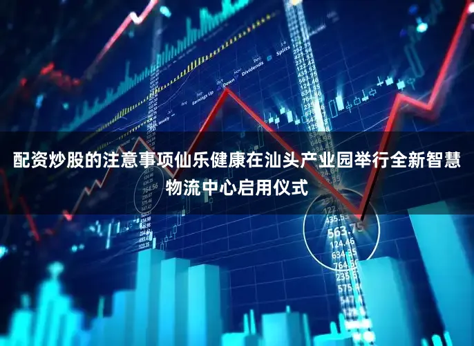 配资炒股的注意事项仙乐健康在汕头产业园举行全新智慧物流中心启用仪式
